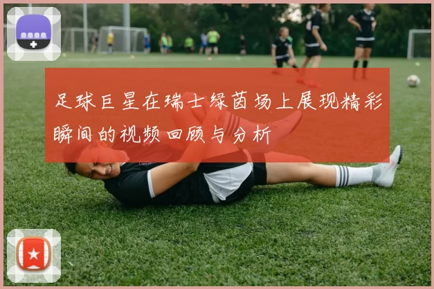 足球巨星在瑞士绿茵场上展现精彩瞬间的视频回顾与分析
