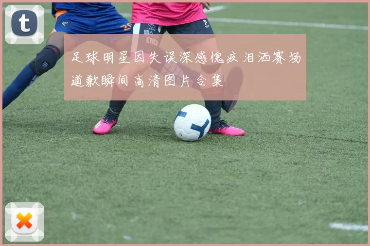 足球明星因失误深感愧疚泪洒赛场道歉瞬间高清图片合集
