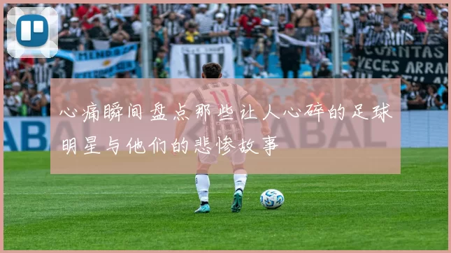 心痛瞬间盘点那些让人心碎的足球明星与他们的悲惨故事