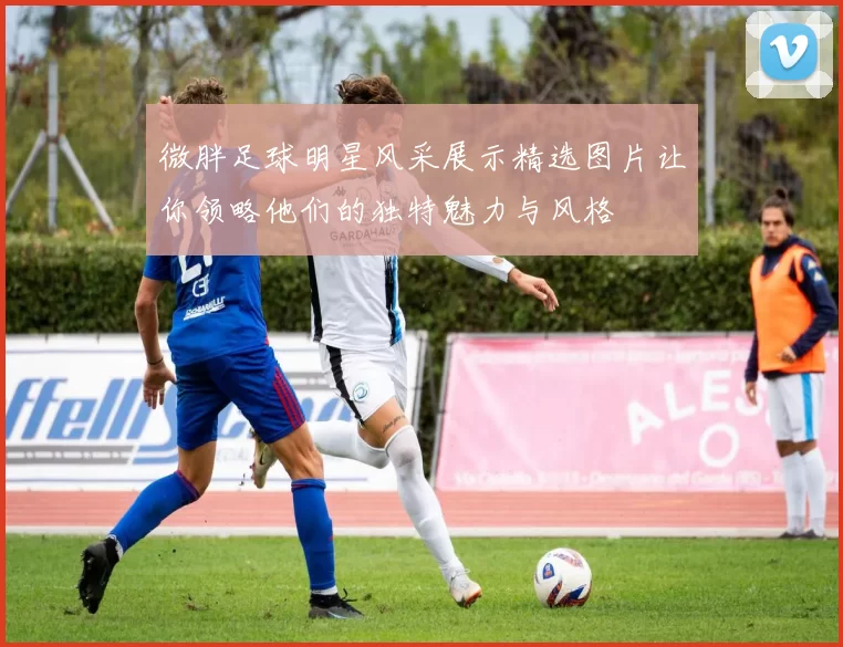 微胖足球明星风采展示精选图片让你领略他们的独特魅力与风格