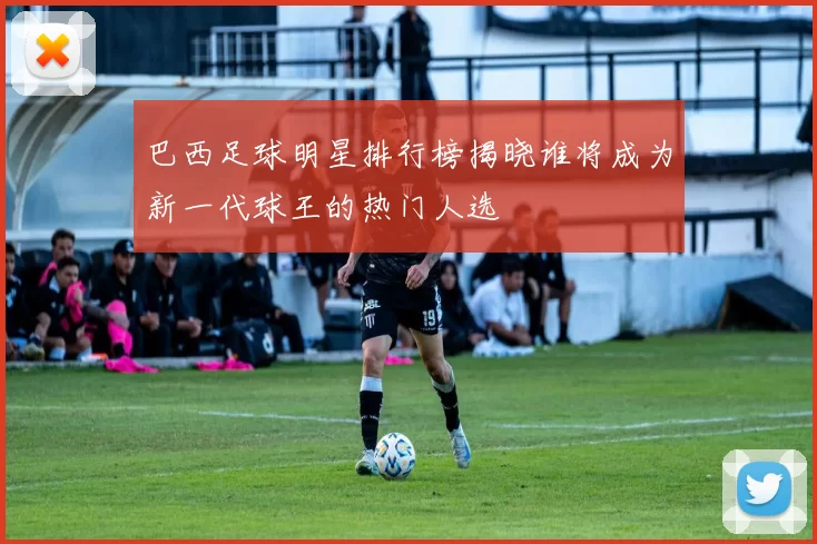 巴西足球明星排行榜揭晓谁将成为新一代球王的热门人选