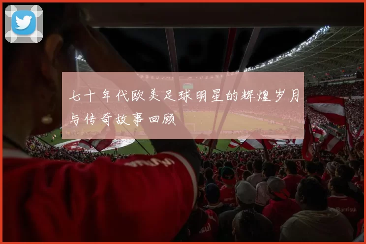 七十年代欧美足球明星的辉煌岁月与传奇故事回顾