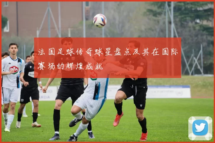 法国足球传奇球星盘点及其在国际赛场的辉煌成就