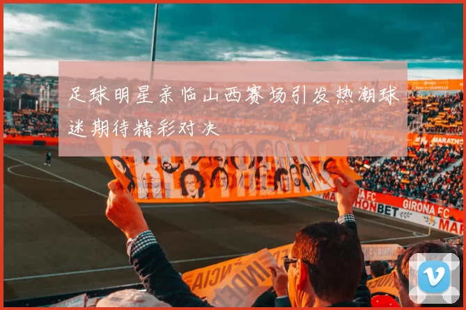 足球明星亲临山西赛场引发热潮球迷期待精彩对决