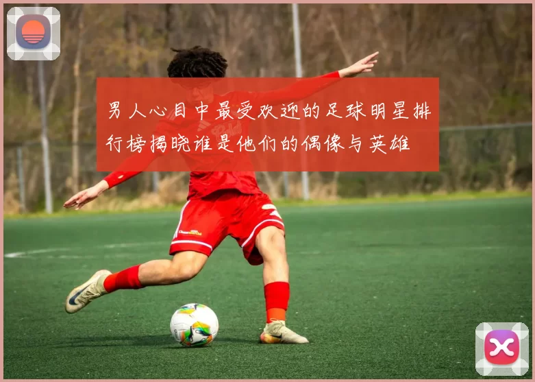 男人心目中最受欢迎的足球明星排行榜揭晓谁是他们的偶像与英雄