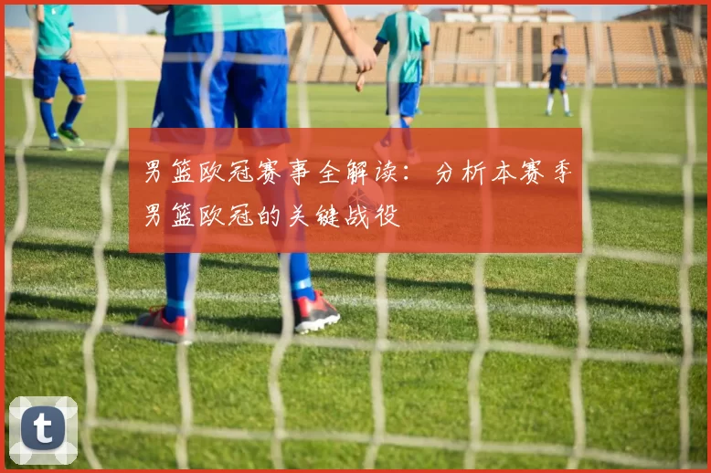 男篮欧冠赛事全解读：分析本赛季男篮欧冠的关键战役