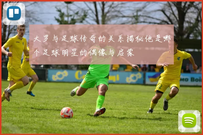 大罗与足球传奇的关系揭秘他是哪个足球明星的偶像与启蒙