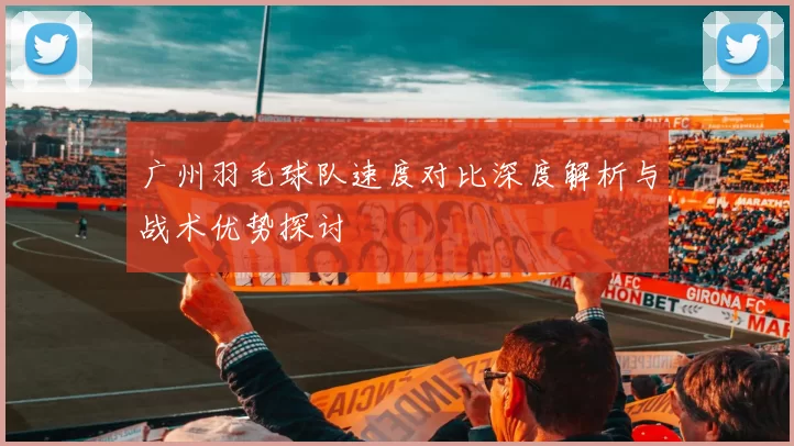广州羽毛球队速度对比深度解析与战术优势探讨