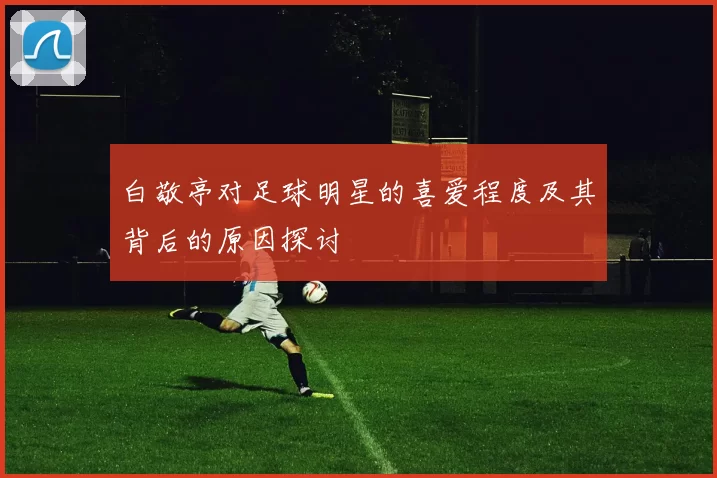 白敬亭对足球明星的喜爱程度及其背后的原因探讨