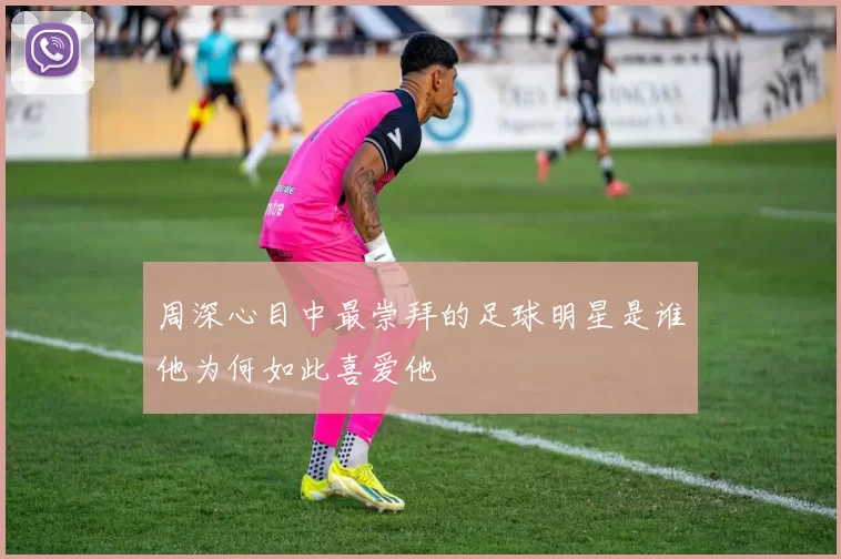 周深心目中最崇拜的足球明星是谁他为何如此喜爱他