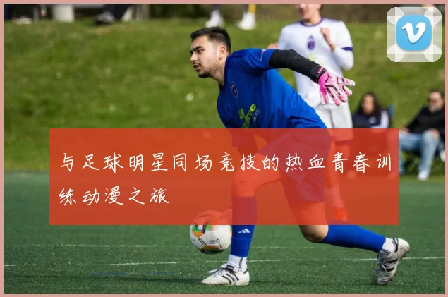 与足球明星同场竞技的热血青春训练动漫之旅