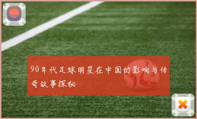 90年代足球明星在中国的影响与传奇故事探秘