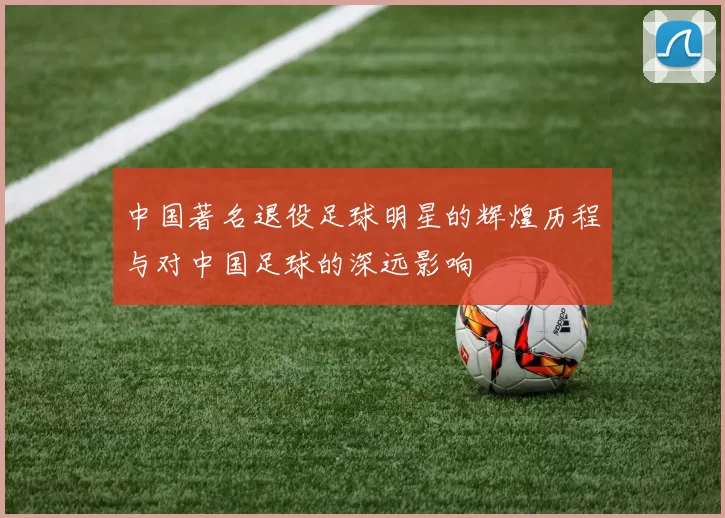 中国著名退役足球明星的辉煌历程与对中国足球的深远影响