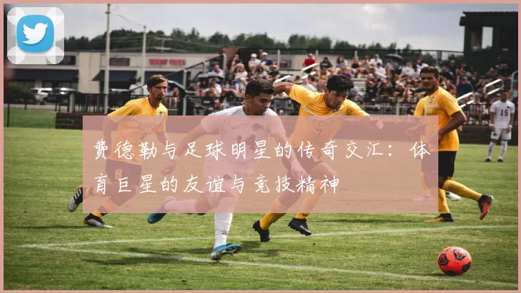 费德勒与足球明星的传奇交汇：体育巨星的友谊与竞技精神