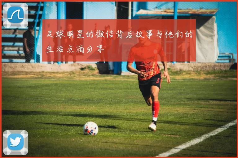足球明星的微信背后故事与他们的生活点滴分享