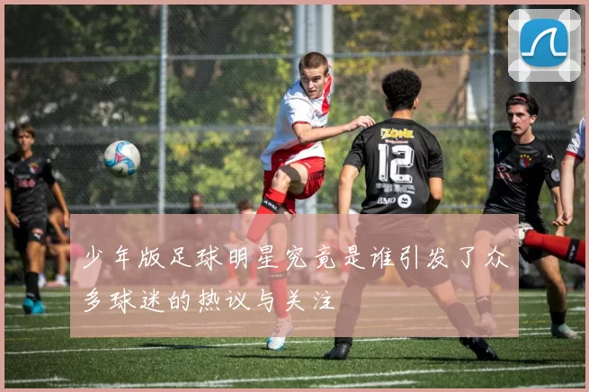 少年版足球明星究竟是谁引发了众多球迷的热议与关注