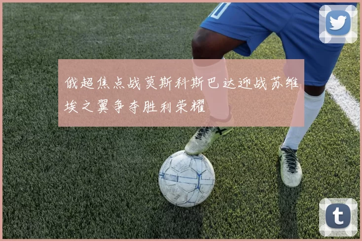 俄超焦点战莫斯科斯巴达迎战苏维埃之翼争夺胜利荣耀