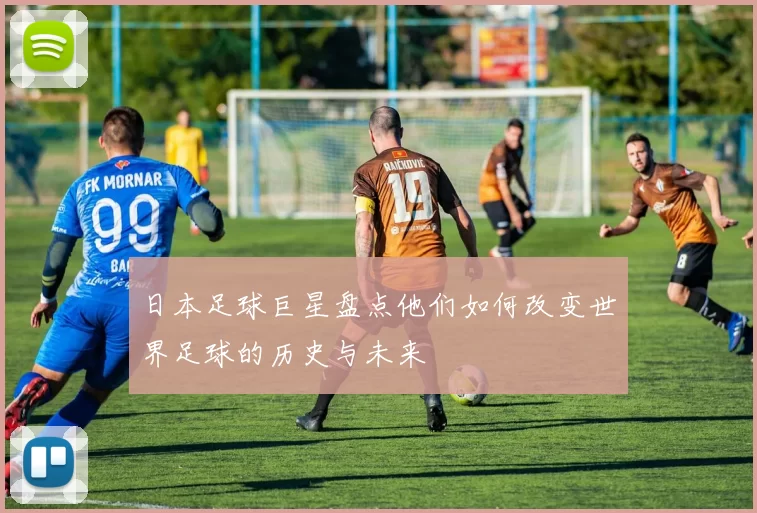 日本足球巨星盘点他们如何改变世界足球的历史与未来