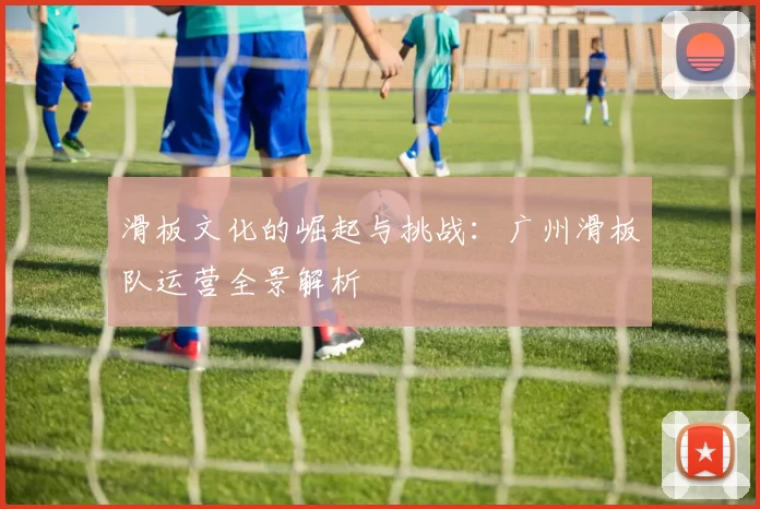 滑板文化的崛起与挑战：广州滑板队运营全景解析