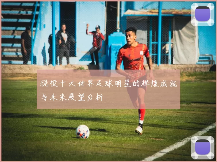 现役十大世界足球明星的辉煌成就与未来展望分析