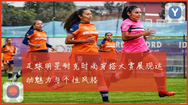 足球明星耐克时尚穿搭大赏展现运动魅力与个性风格