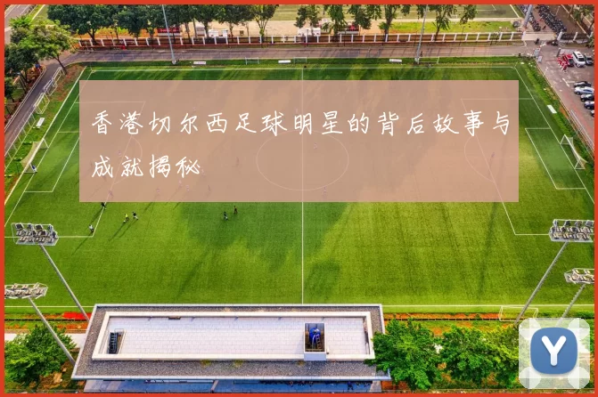 香港切尔西足球明星的背后故事与成就揭秘