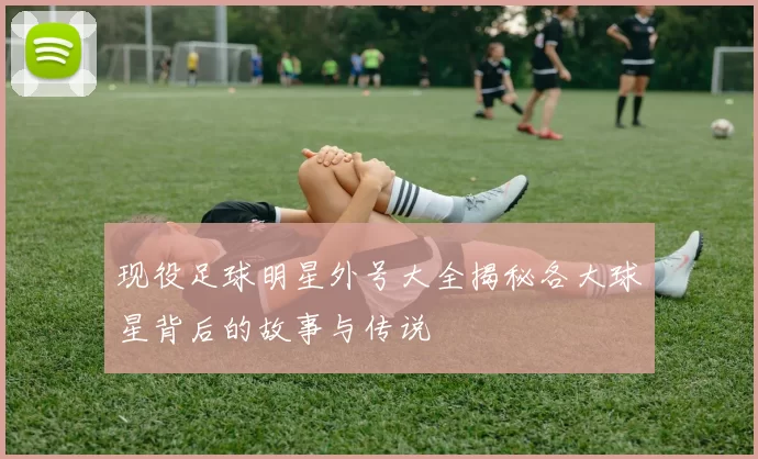 现役足球明星外号大全揭秘各大球星背后的故事与传说