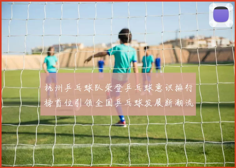 杭州乒乓球队荣登乒乓球意识排行榜首位引领全国乒乓球发展新潮流