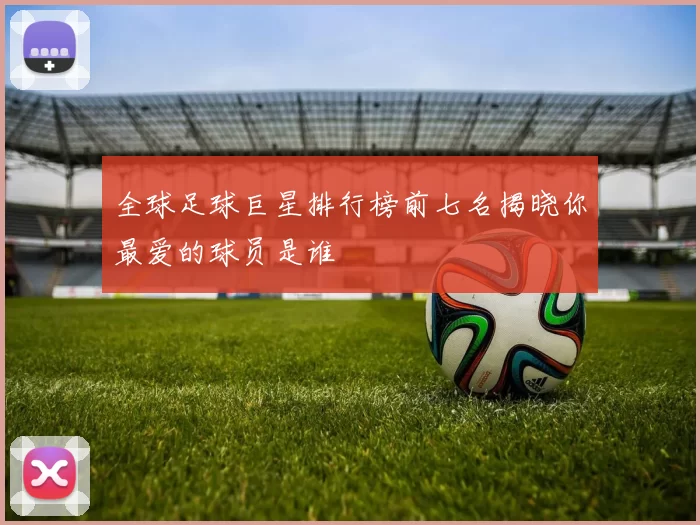 全球足球巨星排行榜前七名揭晓你最爱的球员是谁