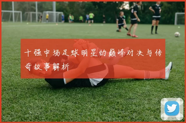 十强中场足球明星的巅峰对决与传奇故事解析