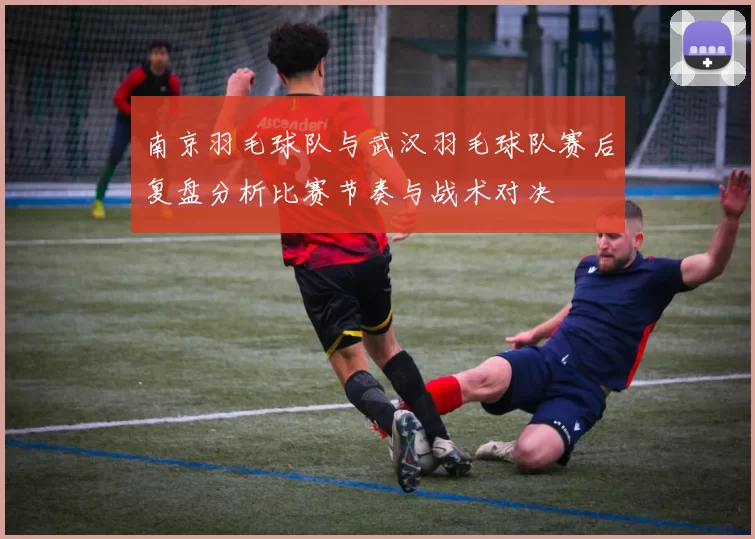 南京羽毛球队与武汉羽毛球队赛后复盘分析比赛节奏与战术对决