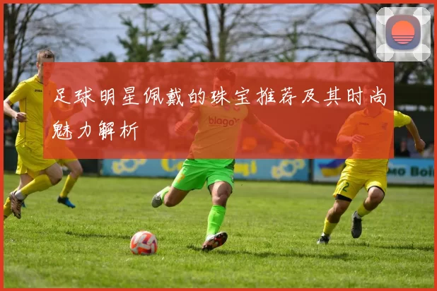 足球明星佩戴的珠宝推荐及其时尚魅力解析