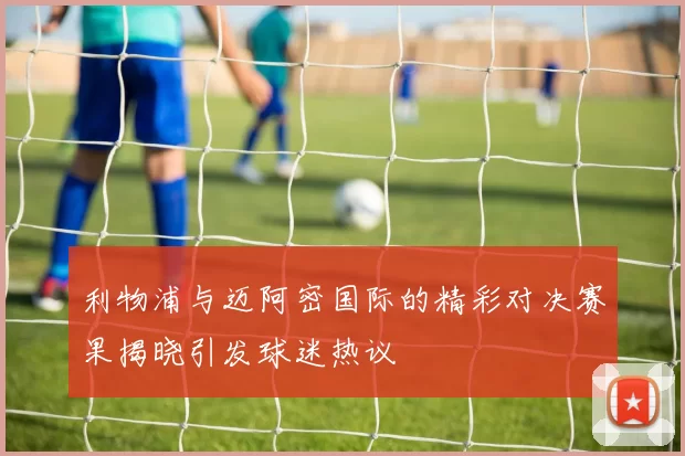 利物浦与迈阿密国际的精彩对决赛果揭晓引发球迷热议