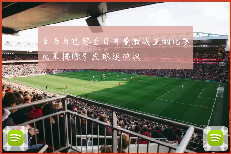 皇马与巴黎圣日耳曼激战正酣比赛结果揭晓引发球迷热议