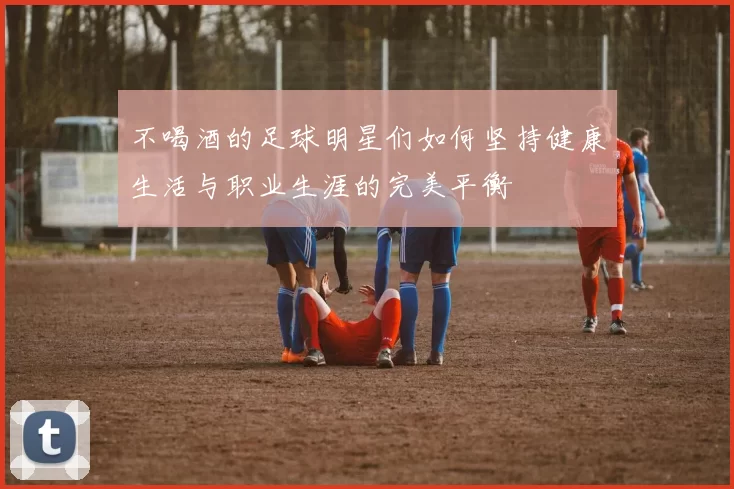 不喝酒的足球明星们如何坚持健康生活与职业生涯的完美平衡