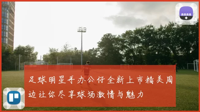 足球明星手办公仔全新上市精美周边让你尽享球场激情与魅力
