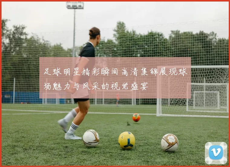 足球明星精彩瞬间高清集锦展现球场魅力与风采的视觉盛宴