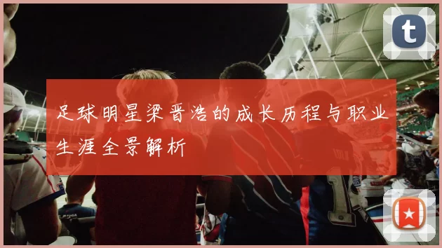 足球明星梁晋浩的成长历程与职业生涯全景解析