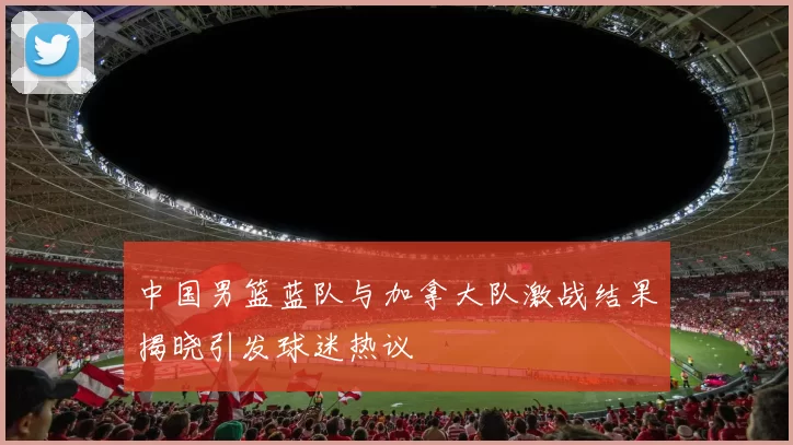 中国男篮蓝队与加拿大队激战结果揭晓引发球迷热议