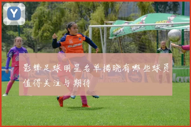 影锋足球明星名单揭晓有哪些球员值得关注与期待