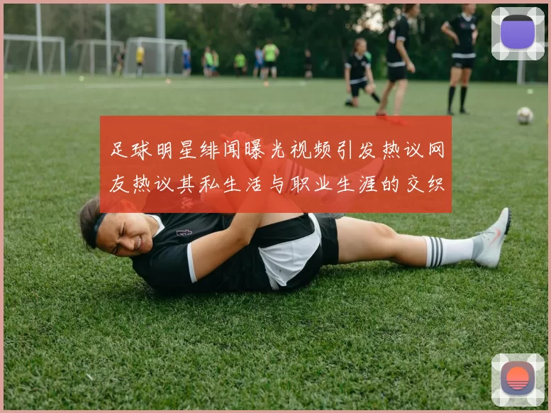 足球明星绯闻曝光视频引发热议网友热议其私生活与职业生涯的交织