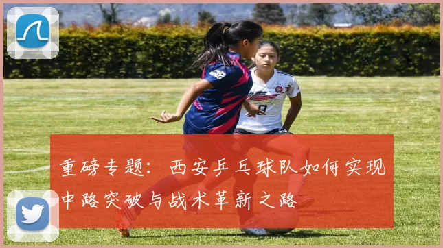 重磅专题：西安乒乓球队如何实现中路突破与战术革新之路