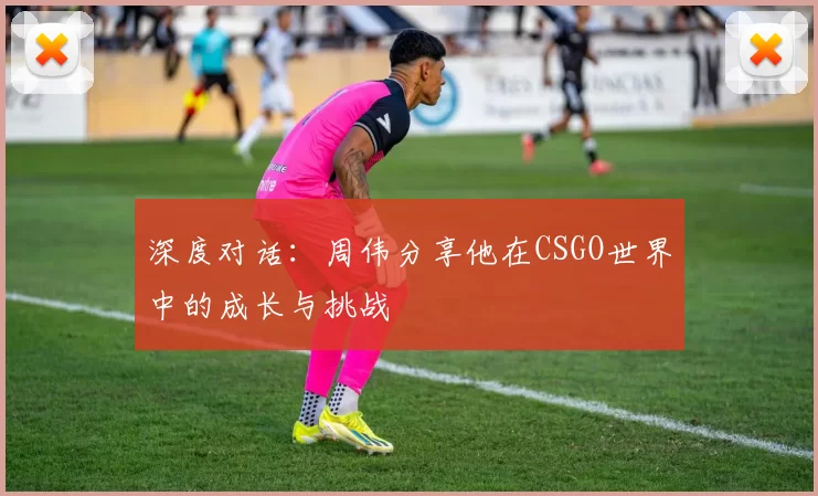 深度对话：周伟分享他在CSGO世界中的成长与挑战