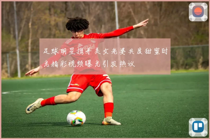 足球明星携手美女老婆共度甜蜜时光精彩视频曝光引发热议