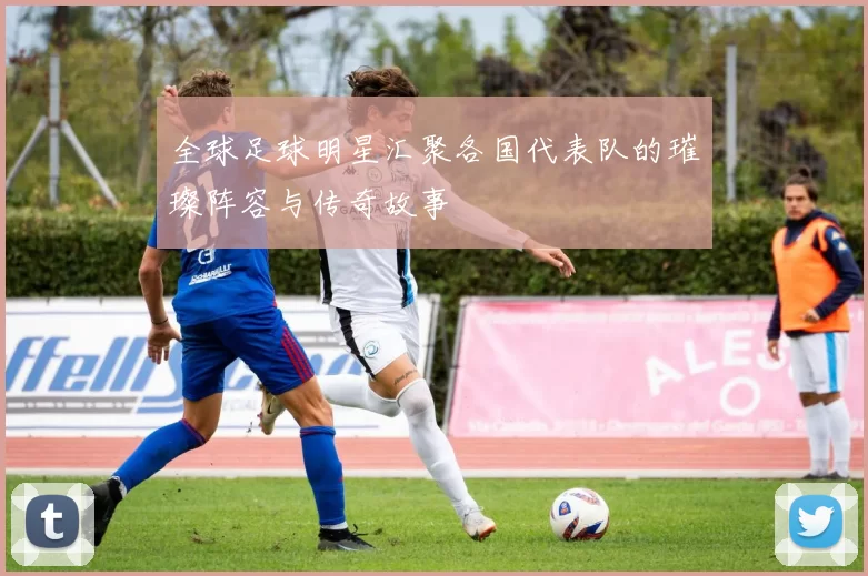 全球足球明星汇聚各国代表队的璀璨阵容与传奇故事