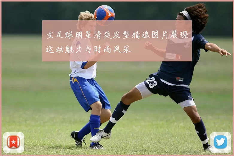女足球明星清爽发型精选图片展现运动魅力与时尚风采