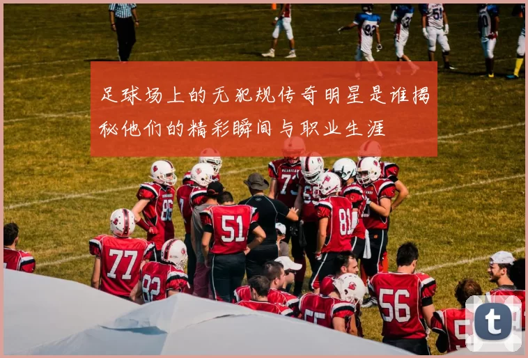 足球场上的无犯规传奇明星是谁揭秘他们的精彩瞬间与职业生涯