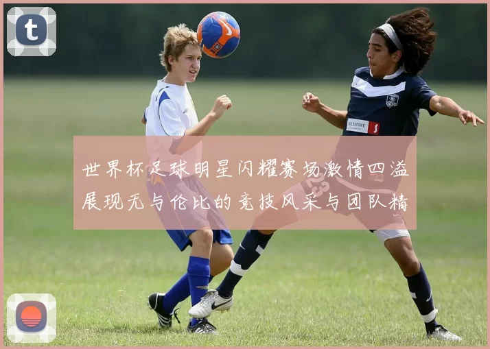 世界杯足球明星闪耀赛场激情四溢展现无与伦比的竞技风采与团队精神