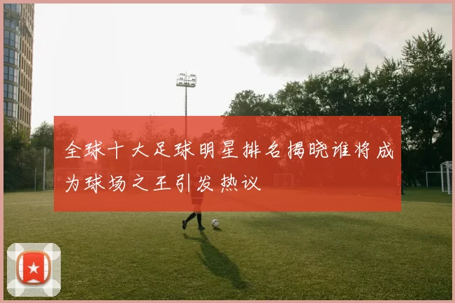 全球十大足球明星排名揭晓谁将成为球场之王引发热议