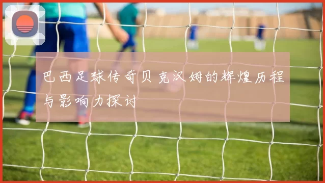 巴西足球传奇贝克汉姆的辉煌历程与影响力探讨